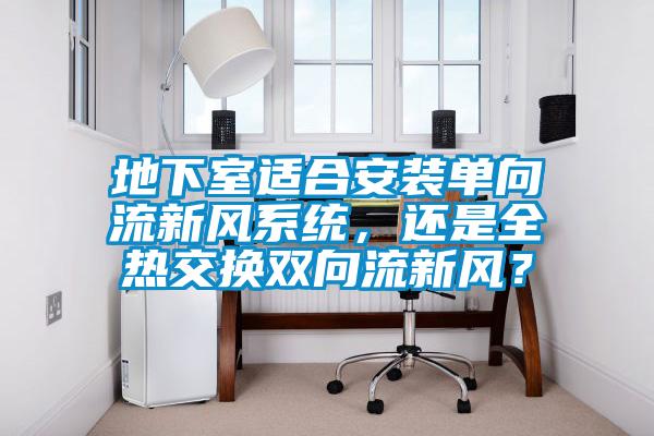 地下室適合安裝單向流新風(fēng)系統(tǒng)，還是全熱交換雙向流新風(fēng)？