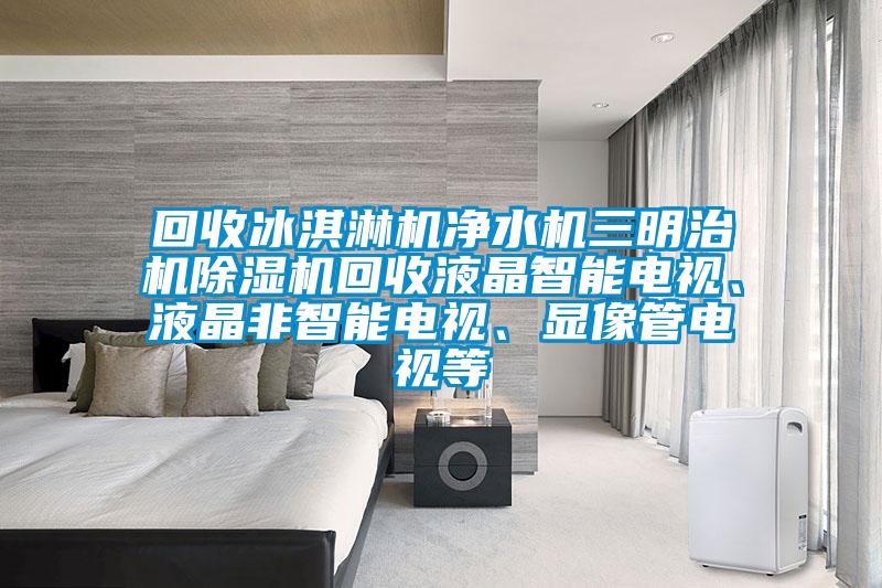 回收冰淇淋機(jī)凈水機(jī)三明治機(jī)除濕機(jī)回收液晶智能電視、液晶非智能電視、顯像管電視等
