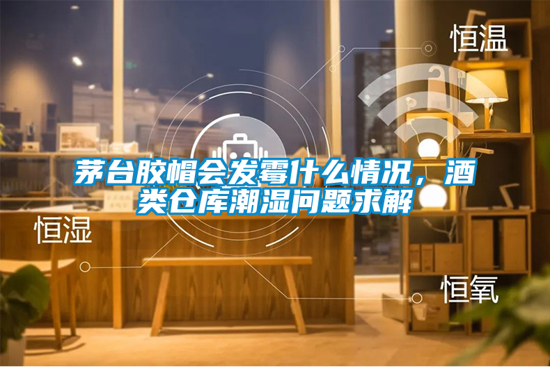 茅臺(tái)膠帽會(huì)發(fā)霉什么情況，酒類倉(cāng)庫(kù)潮濕問題求解